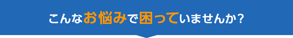 こんなお悩みで困っていませんか？